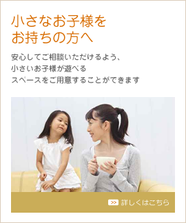 小さなお子様をお持ちの方へ 安心してご相談いただけるよう、小さいお子さんが遊べるスペースをご用意しています。